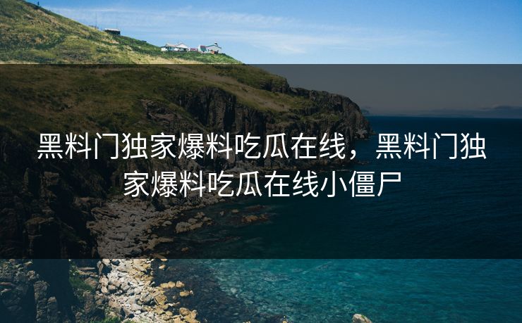 黑料门独家爆料吃瓜在线，黑料门独家爆料吃瓜在线小僵尸