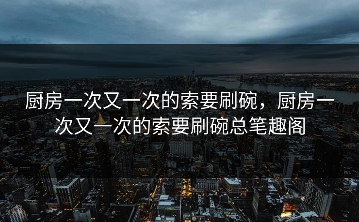 厨房一次又一次的索要刷碗，厨房一次又一次的索要刷碗总笔趣阁