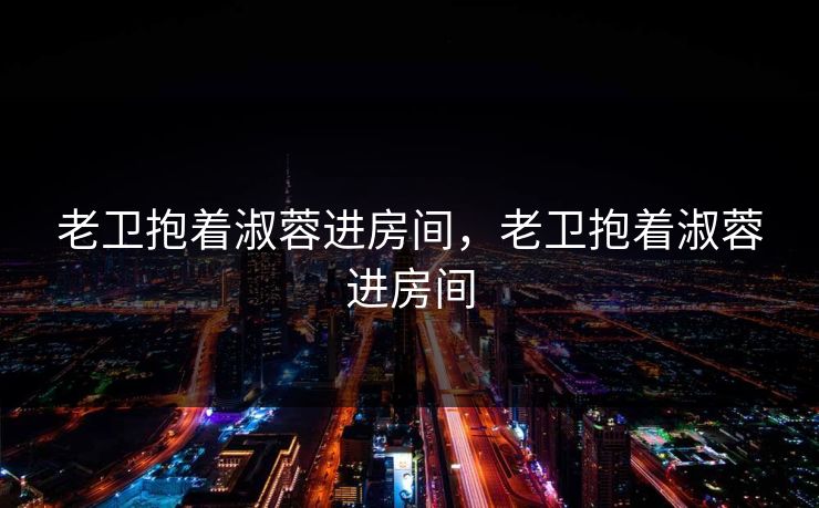 老卫抱着淑蓉进房间，老卫抱着淑蓉进房间
