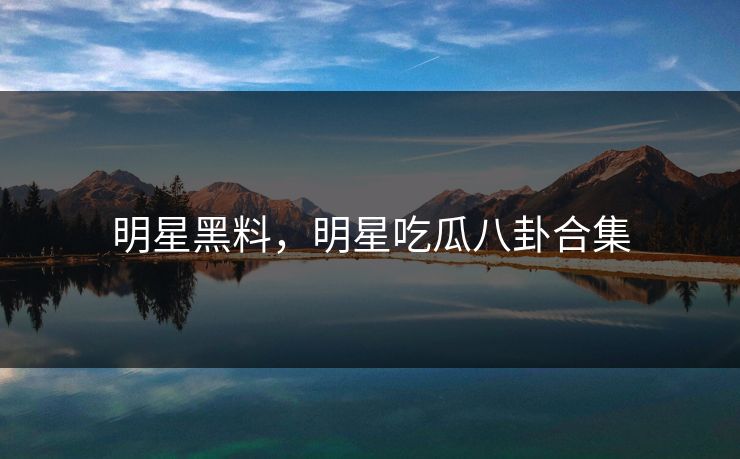 明星黑料，明星吃瓜八卦合集