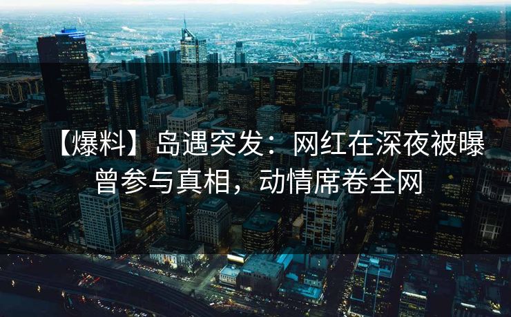 【爆料】岛遇突发：网红在深夜被曝曾参与真相，动情席卷全网
