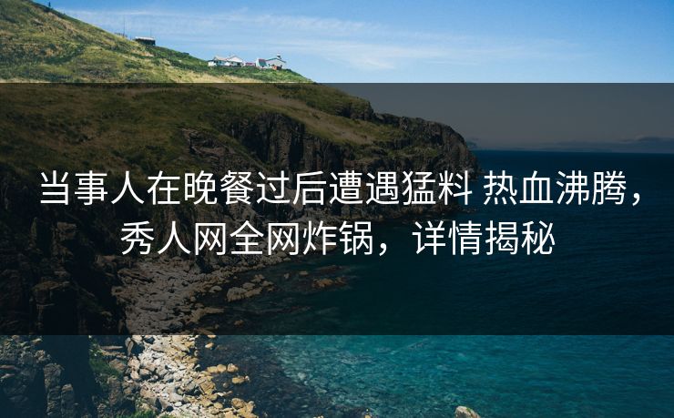 当事人在晚餐过后遭遇猛料 热血沸腾，秀人网全网炸锅，详情揭秘