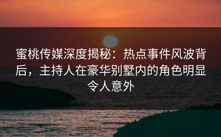 蜜桃传媒深度揭秘：热点事件风波背后，主持人在豪华别墅内的角色明显令人意外