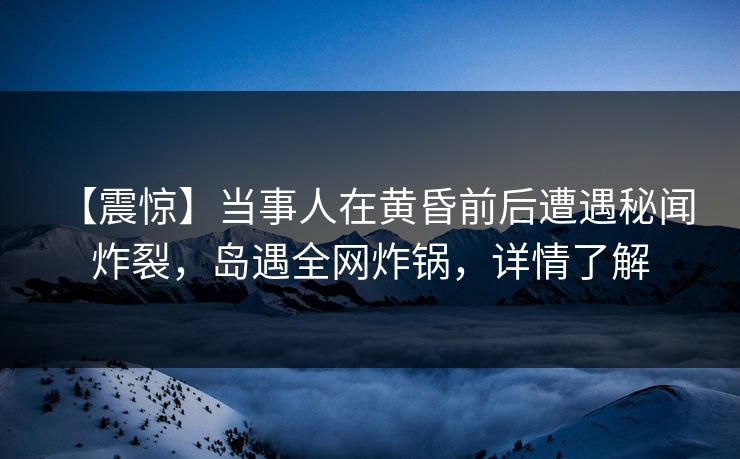【震惊】当事人在黄昏前后遭遇秘闻 炸裂，岛遇全网炸锅，详情了解