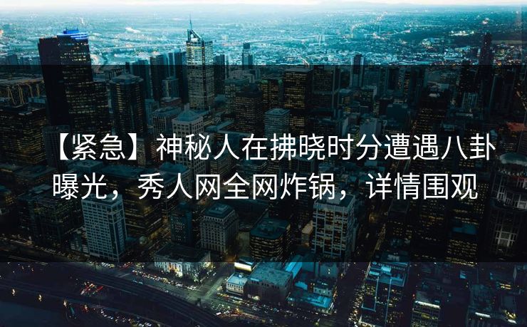 【紧急】神秘人在拂晓时分遭遇八卦 曝光，秀人网全网炸锅，详情围观