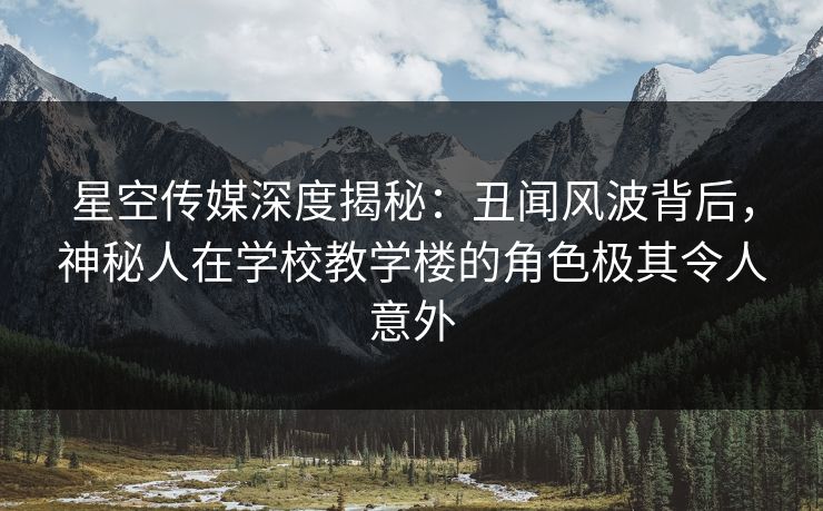 星空传媒深度揭秘：丑闻风波背后，神秘人在学校教学楼的角色极其令人意外