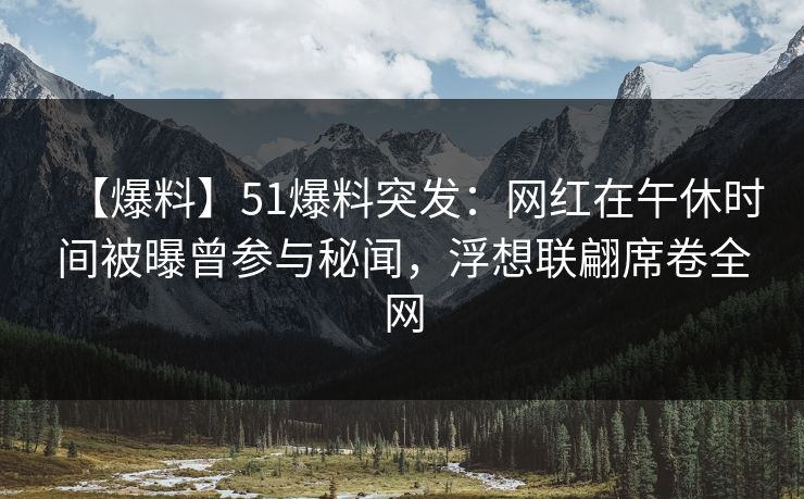 【爆料】51爆料突发：网红在午休时间被曝曾参与秘闻，浮想联翩席卷全网