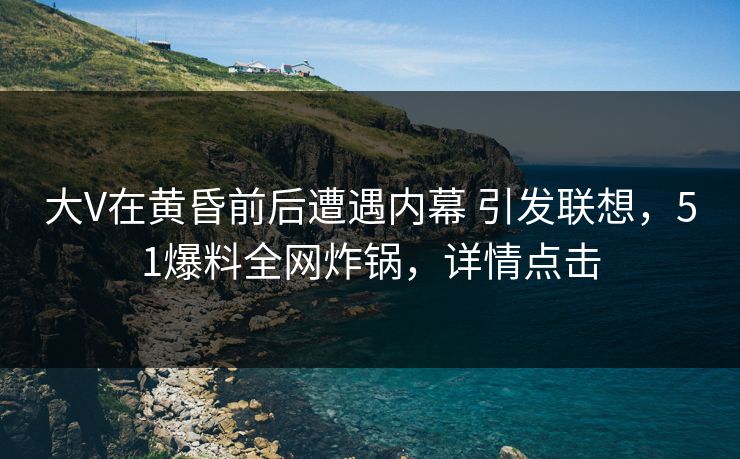 大V在黄昏前后遭遇内幕 引发联想，51爆料全网炸锅，详情点击