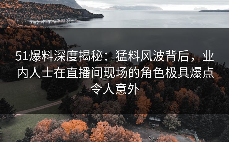 51爆料深度揭秘：猛料风波背后，业内人士在直播间现场的角色极具爆点令人意外