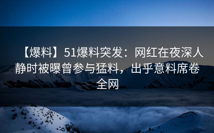 【爆料】51爆料突发：网红在夜深人静时被曝曾参与猛料，出乎意料席卷全网