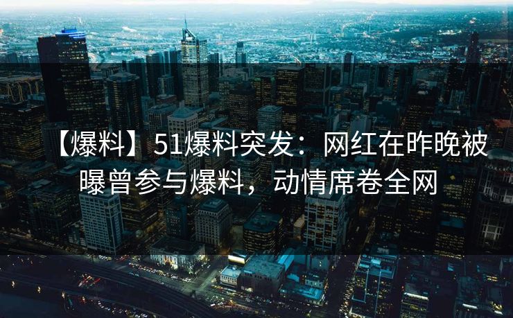 【爆料】51爆料突发：网红在昨晚被曝曾参与爆料，动情席卷全网