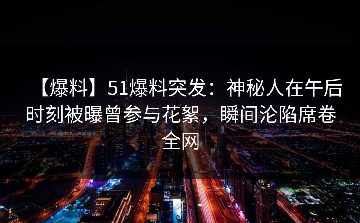 【爆料】51爆料突发：神秘人在午后时刻被曝曾参与花絮，瞬间沦陷席卷全网