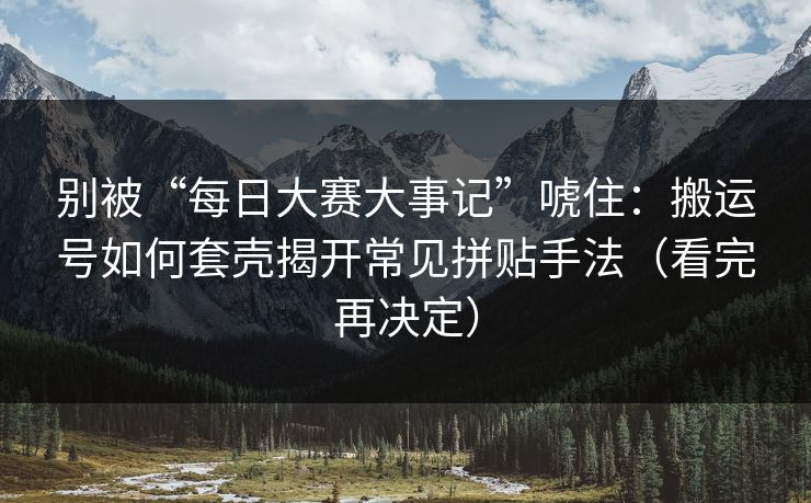 别被“每日大赛大事记”唬住：搬运号如何套壳揭开常见拼贴手法（看完再决定）
