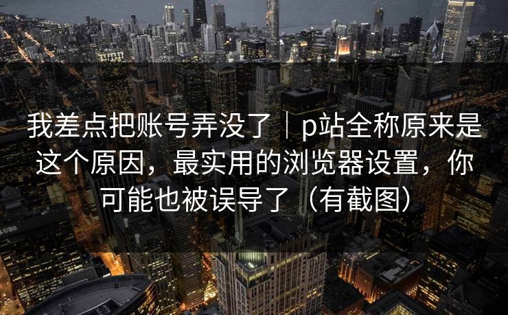 我差点把账号弄没了｜p站全称原来是这个原因，最实用的浏览器设置，你可能也被误导了（有截图）