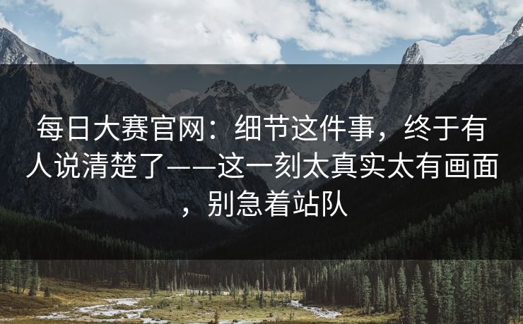 每日大赛官网：细节这件事，终于有人说清楚了——这一刻太真实太有画面，别急着站队