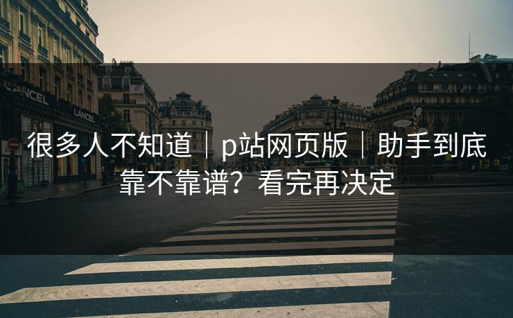 很多人不知道｜p站网页版｜助手到底靠不靠谱？看完再决定