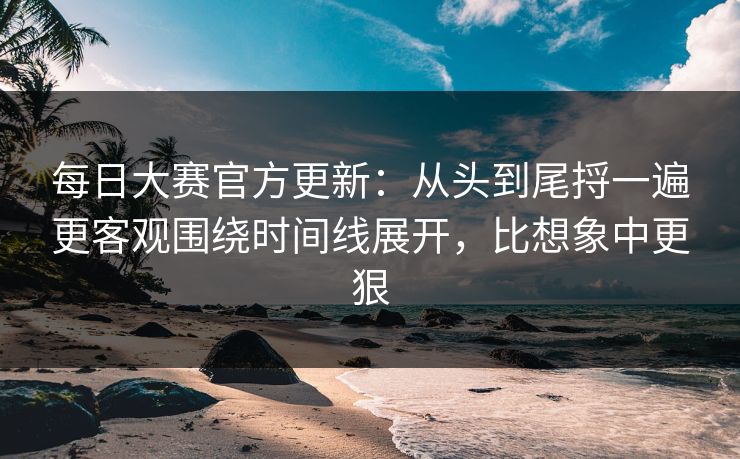 每日大赛官方更新：从头到尾捋一遍更客观围绕时间线展开，比想象中更狠