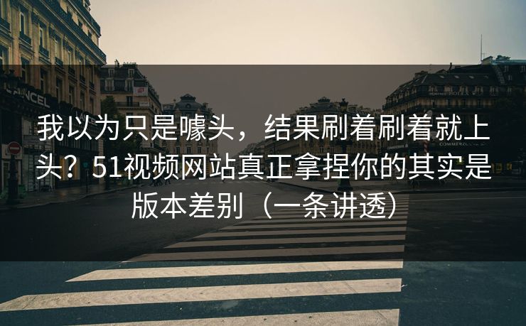 我以为只是噱头，结果刷着刷着就上头？51视频网站真正拿捏你的其实是版本差别（一条讲透）