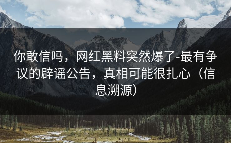 你敢信吗，网红黑料突然爆了-最有争议的辟谣公告，真相可能很扎心（信息溯源）