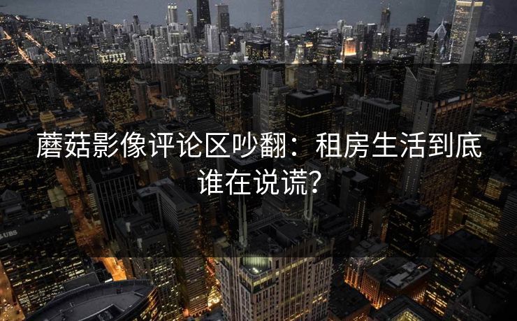 蘑菇影像评论区吵翻：租房生活到底谁在说谎？