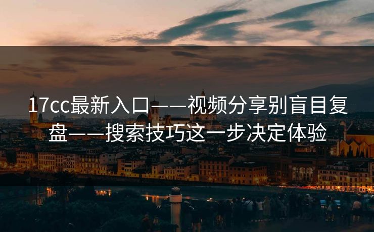 17cc最新入口——视频分享别盲目复盘——搜索技巧这一步决定体验
