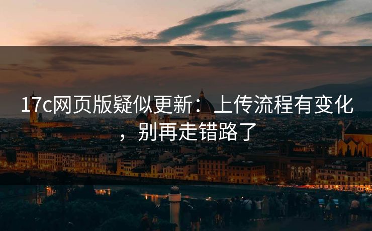 17c网页版疑似更新：上传流程有变化，别再走错路了