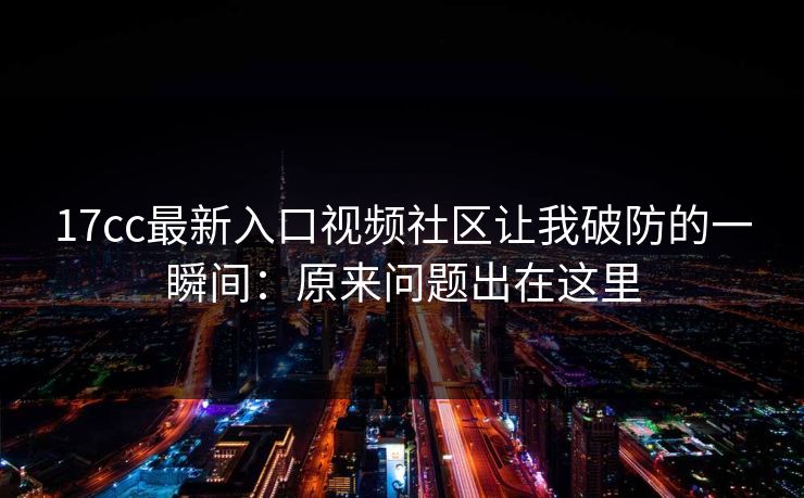 17cc最新入口视频社区让我破防的一瞬间：原来问题出在这里