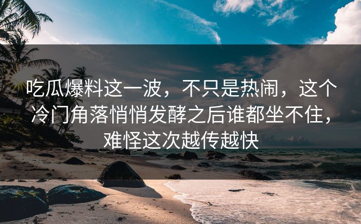 吃瓜爆料这一波，不只是热闹，这个冷门角落悄悄发酵之后谁都坐不住，难怪这次越传越快