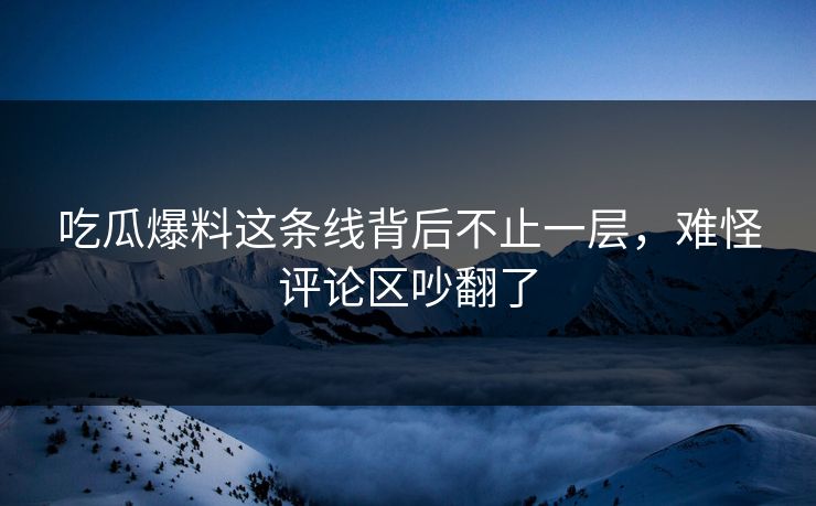 吃瓜爆料这条线背后不止一层，难怪评论区吵翻了